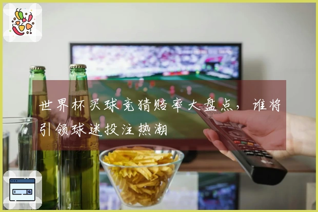 世界杯买球竞猜赔率大盘点，谁将引领球迷投注热潮